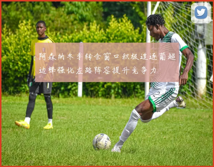 阿森纳冬季转会窗口积极追逐葡超边锋强化左路阵容提升竞争力